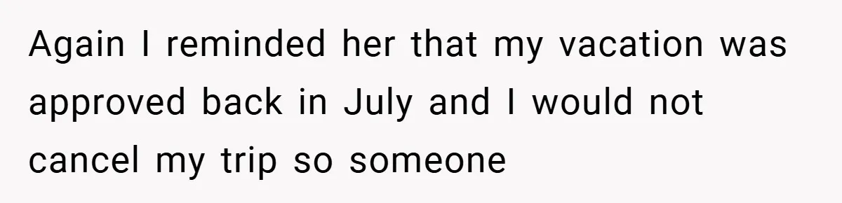 Again I reminded her that my vacation was approved back in July and I would not cancel my trip so someone