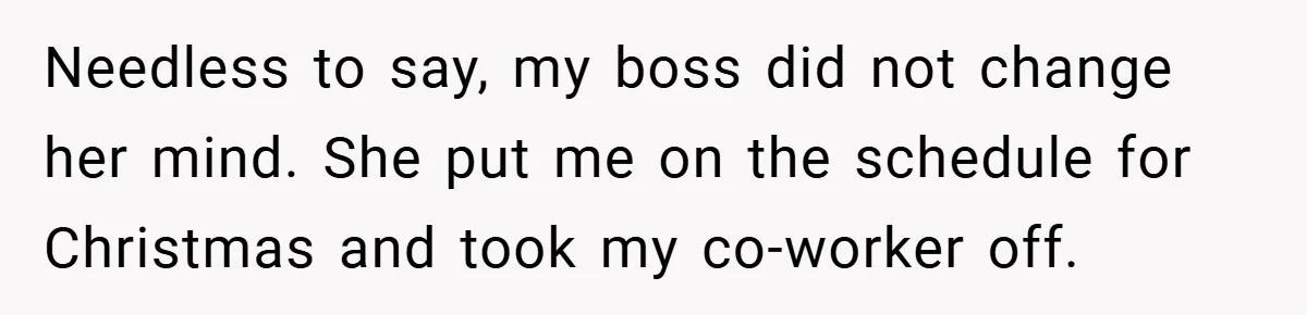 Needless to say, my boss did not change her mind. She put me on the schedule for Christmas and took my co-worker off.