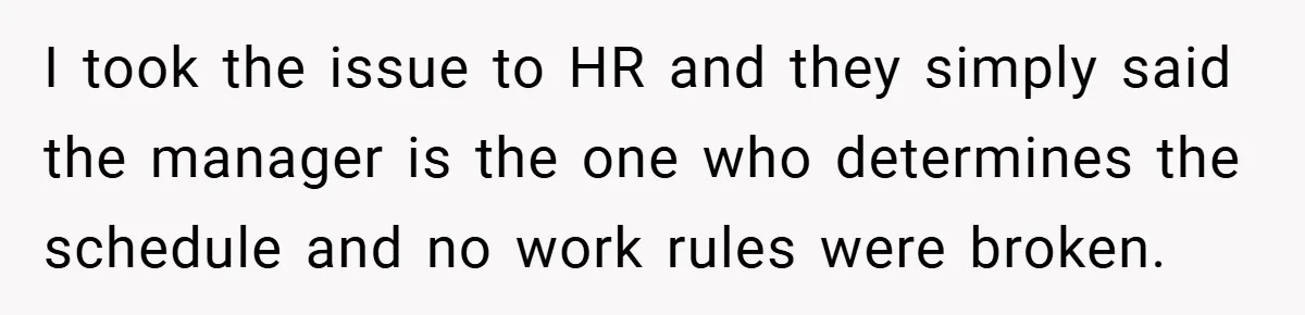 I took the issue to HR and they simply said the manager is the one who determines the schedule and no work rules were broken.