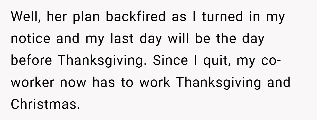 Well, her plan backfired as I turned in my notice and my last day will be the day before Thanksgiving. Since I quit, my co-worker now has to work Thanksgiving...