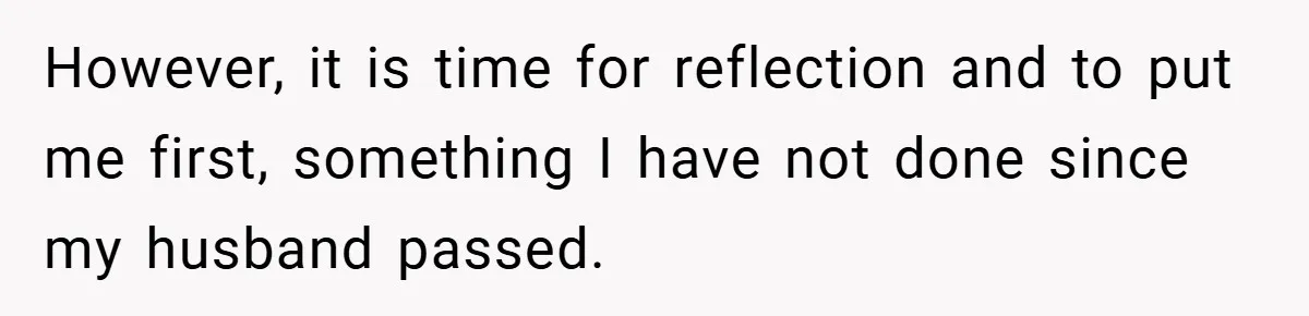 However, it is time for reflection and to put me first, something I have not done since my husband passed.