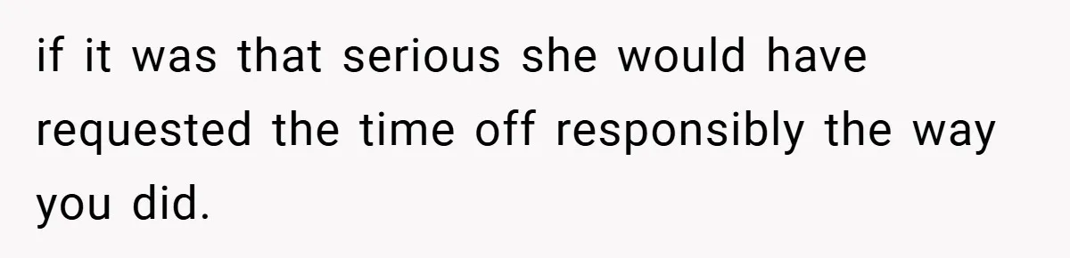 if it was that serious she would have requested the time off responsibly the way you did.
