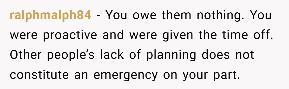 ralphmalph84 − You owe them nothing. You were proactive and were given the time off. Other people’s lack of planning does not constitute an emergency on your part.
