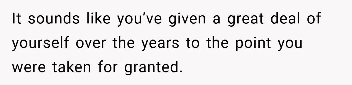 It sounds like you’ve given a great deal of yourself over the years to the point you were taken for granted.