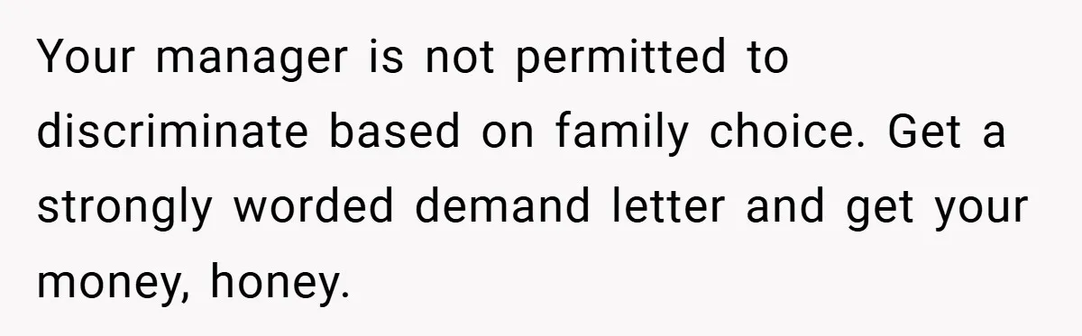 Your manager is not permitted to discriminate based on family choice. Get a strongly worded demand letter and get your money, honey.