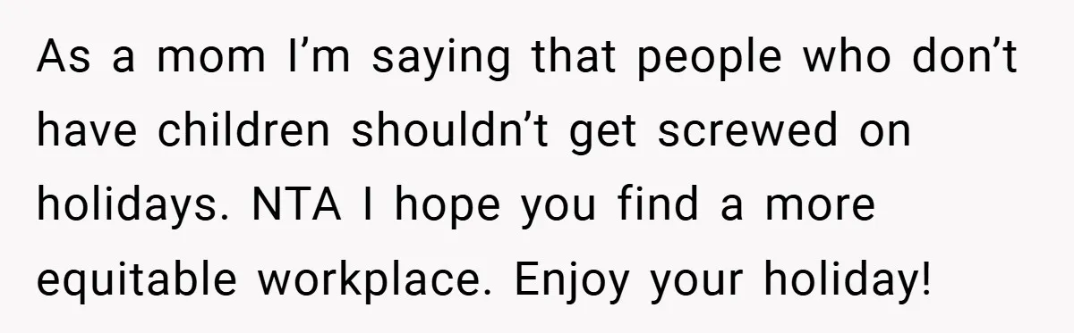 As a mom I’m saying that people who don’t have children shouldn’t get screwed on holidays. NTA I hope you find a more equitable workplace. Enjoy your holiday!