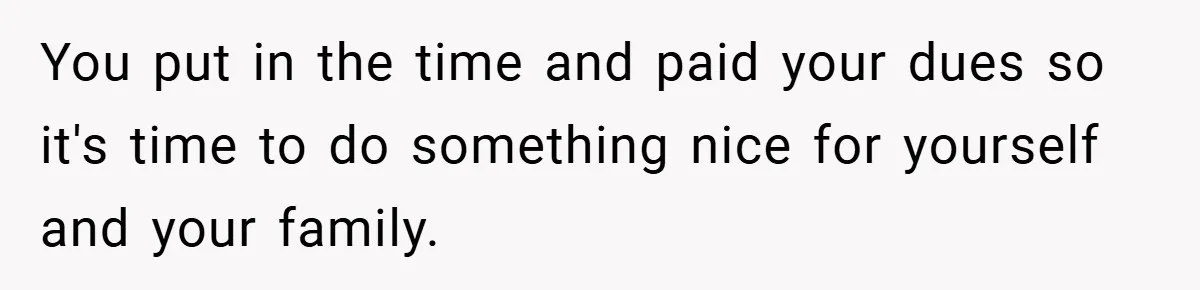 You put in the time and paid your dues so it's time to do something nice for yourself and your family.