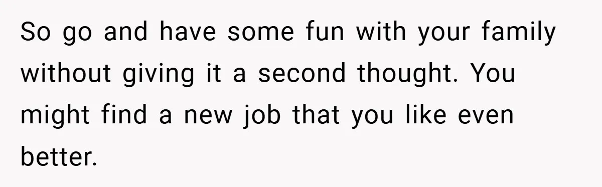 So go and have some fun with your family without giving it a second thought. You might find a new job that you like even better.