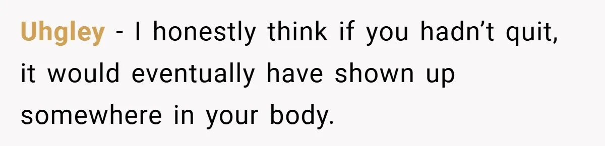 Uhgley − I honestly think if you hadn’t quit, it would eventually have shown up somewhere in your body.