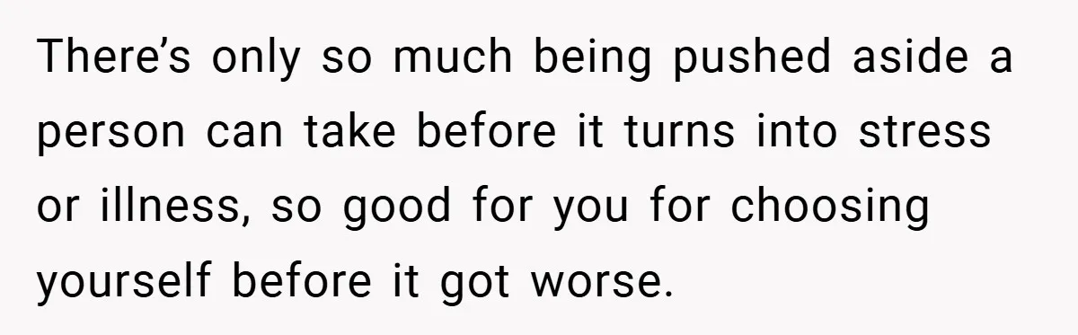 There’s only so much being pushed aside a person can take before it turns into stress or illness, so good for you for choosing yourself before it got worse.