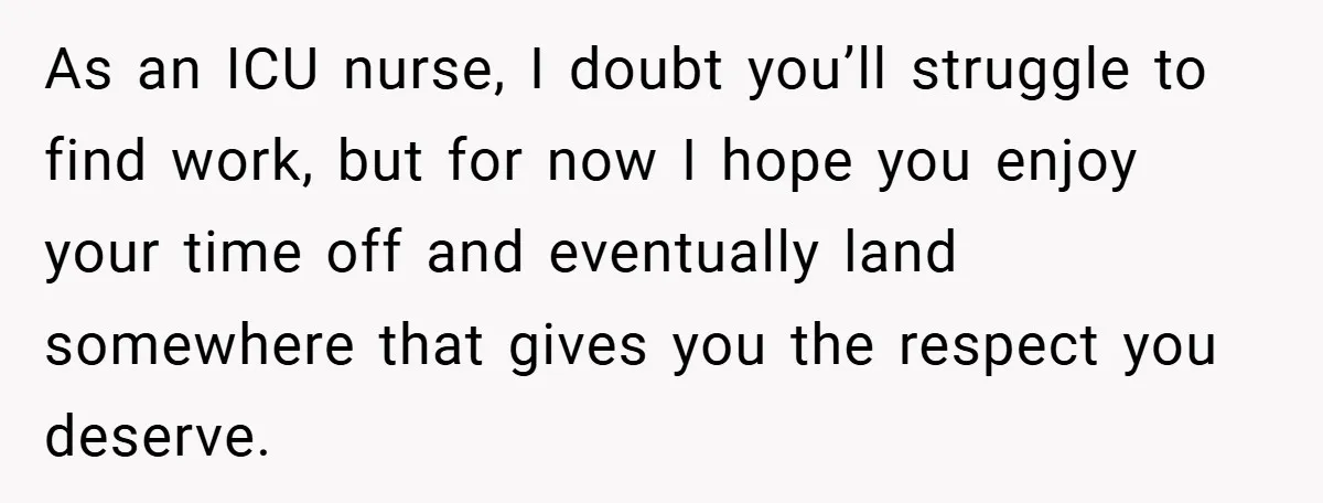 As an ICU nurse, I doubt you’ll struggle to find work, but for now I hope you enjoy your time off and eventually land somewhere that gives you the respect...