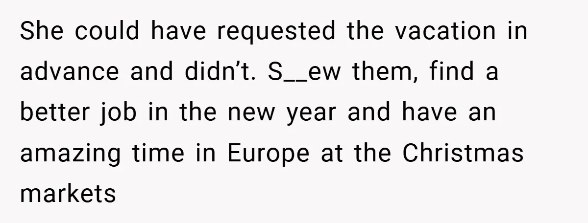 She could have requested the vacation in advance and didn’t. S__ew them, find a better job in the new year and have an amazing time in Europe at the Christmas...