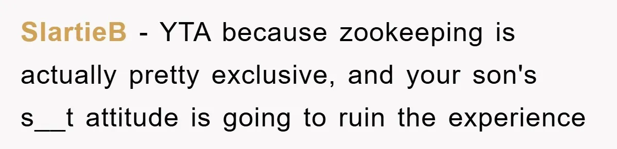Mom Makes Teen Son Volunteer At Zoo After His Insulting Comment About Zookeepers SlartieB − YTA because zookeeping is actually pretty exclusive, and your son's s__t attitude is going to ruin the experience