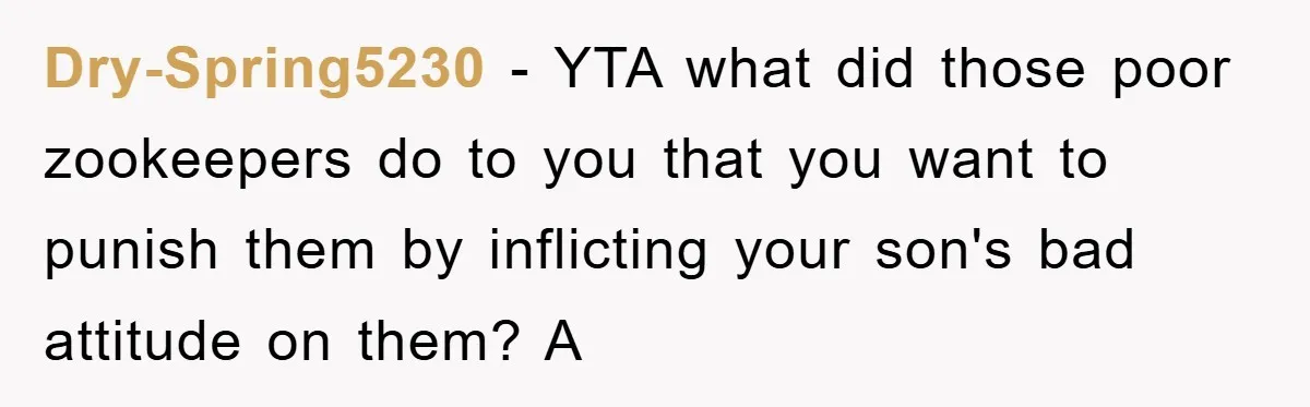 Mom Makes Teen Son Volunteer At Zoo After His Insulting Comment About Zookeepers Dry-Spring5230 − YTA what did those poor zookeepers do to you that you want to punish them by inflicting your son's bad attitude on them? A