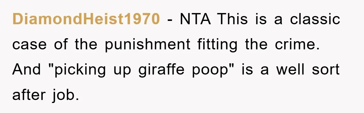 Mom Makes Teen Son Volunteer At Zoo After His Insulting Comment About Zookeepers DiamondHeist1970 − NTA This is a classic case of the punishment fitting the crime. And "picking up giraffe poop" is a well sort after job.