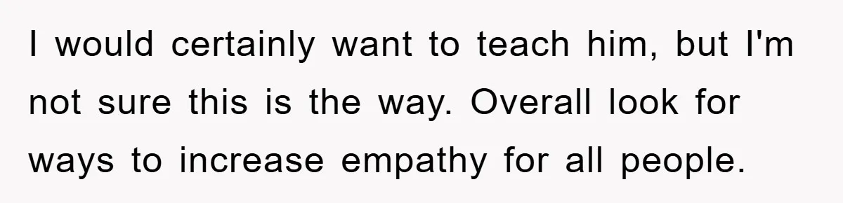Mom Makes Teen Son Volunteer At Zoo After His Insulting Comment About Zookeepers I would certainly want to teach him, but I'm not sure this is the way. Overall look for ways to increase empathy for all people.