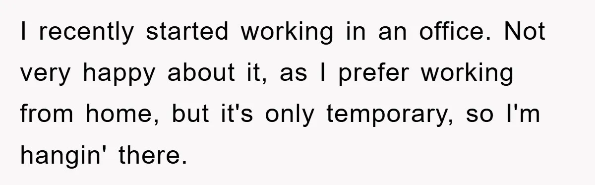 I recently started working in an office. Not very happy about it, as I prefer working from home, but it's only temporary, so I'm hangin' there.