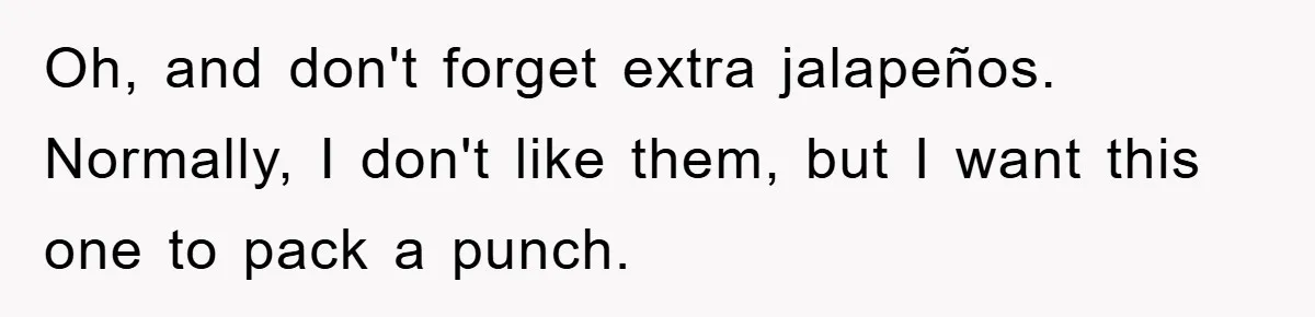 Oh, and don't forget extra jalapeños. Normally, I don't like them, but I want this one to pack a punch.