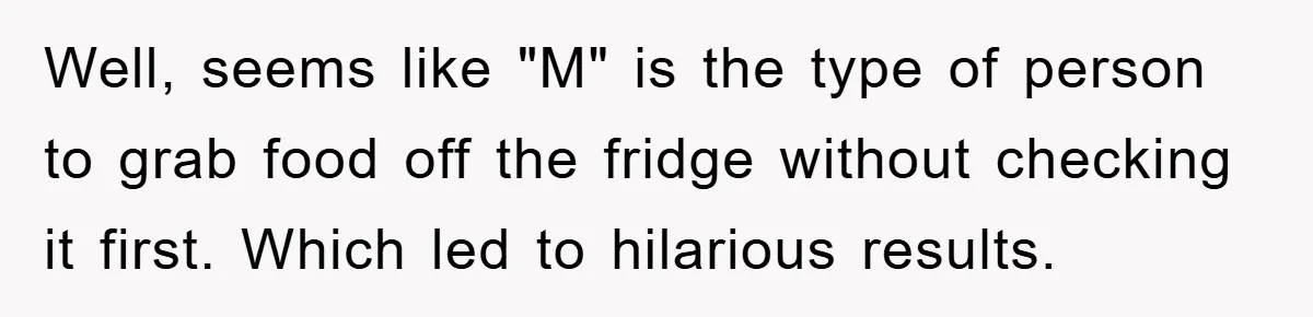 Well, seems like "M" is the type of person to grab food off the fridge without checking it first. Which led to hilarious results.