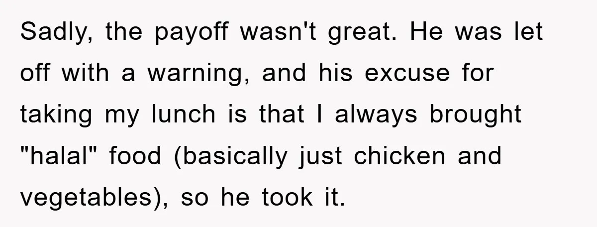 Sadly, the payoff wasn't great. He was let off with a warning, and his excuse for taking my lunch is that I always brought "halal" food (basically just chicken and...