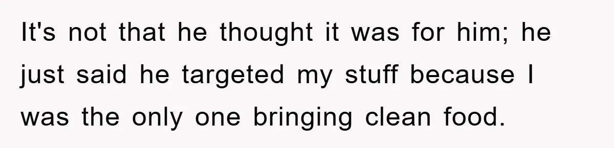 It's not that he thought it was for him; he just said he targeted my stuff because I was the only one bringing clean food.