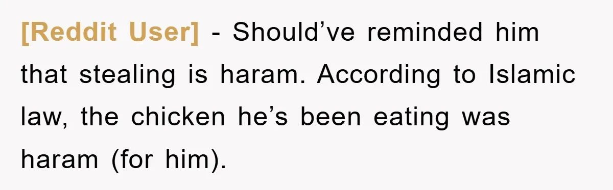 [Reddit User] − Should’ve reminded him that stealing is haram. According to Islamic law, the chicken he’s been eating was haram (for him).