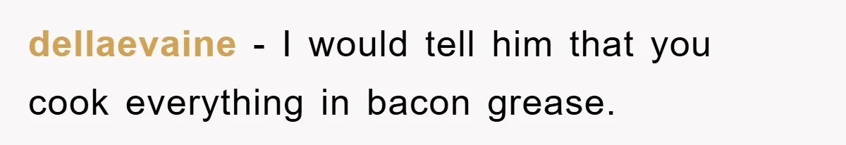 dellaevaine − I would tell him that you cook everything in bacon grease.