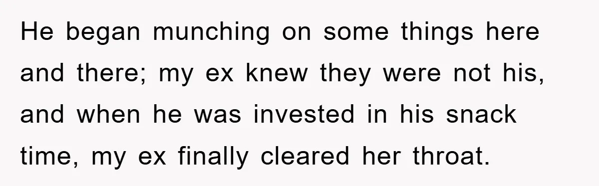 He began munching on some things here and there; my ex knew they were not his, and when he was invested in his snack time, my ex finally cleared her...