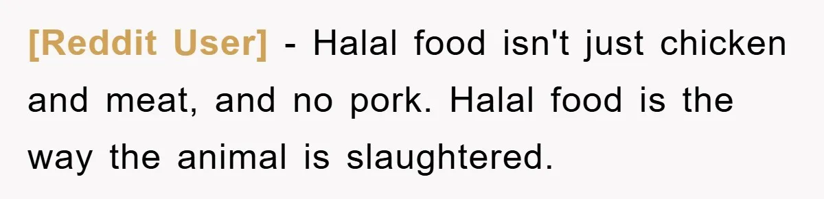 [Reddit User] − Halal food isn't just chicken and meat, and no pork. Halal food is the way the animal is slaughtered.