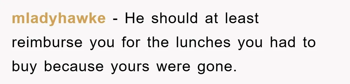 mladyhawke − He should at least reimburse you for the lunches you had to buy because yours were gone.