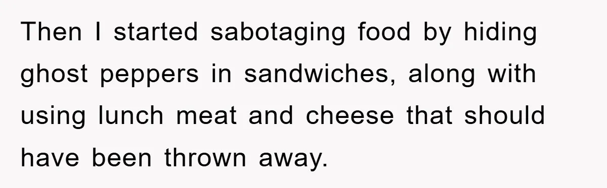 Then I started sabotaging food by hiding ghost peppers in sandwiches, along with using lunch meat and cheese that should have been thrown away.