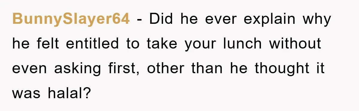 BunnySlayer64 − Did he ever explain why he felt entitled to take your lunch without even asking first, other than he thought it was halal?