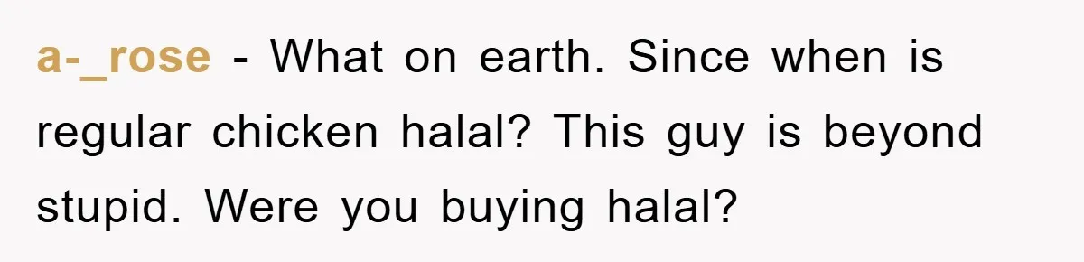 a-_rose − What on earth. Since when is regular chicken halal? This guy is beyond stupid. Were you buying halal?