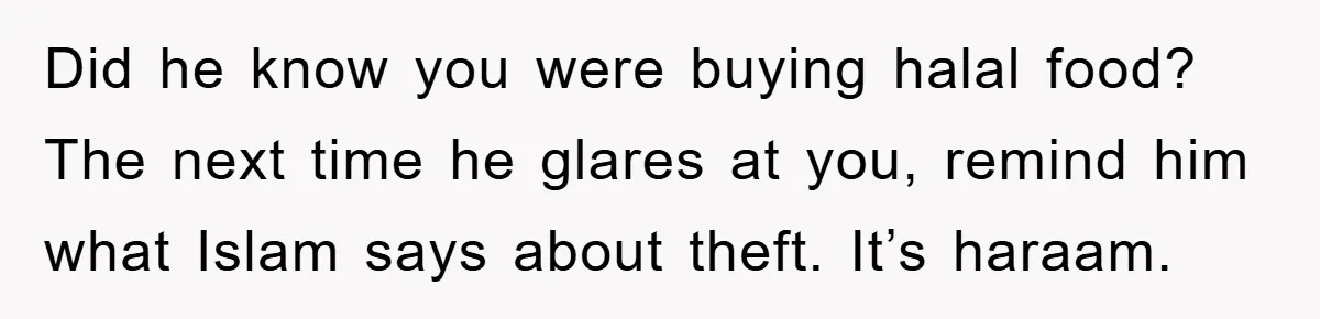 Did he know you were buying halal food? The next time he glares at you, remind him what Islam says about theft. It’s haraam.