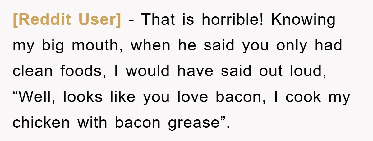 [Reddit User] − That is horrible! Knowing my big mouth, when he said you only had clean foods, I would have said out loud, “Well, looks like you love bacon,...
