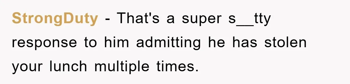 StrongDuty − That's a super s__tty response to him admitting he has stolen your lunch multiple times.
