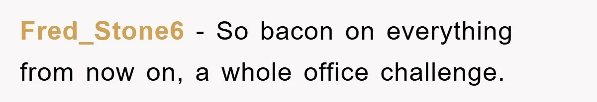 Fred_Stone6 − So bacon on everything from now on, a whole office challenge.