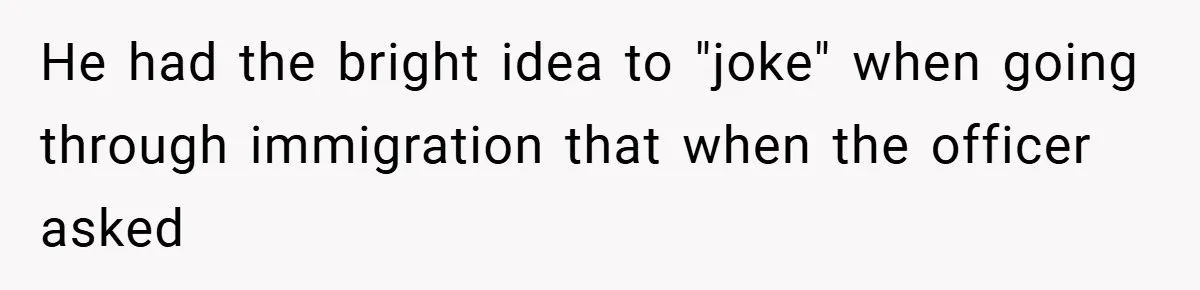 He had the bright idea to "joke" when going through immigration that when the officer asked