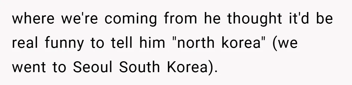 where we're coming from he thought it'd be real funny to tell him "north korea" (we went to Seoul South Korea).