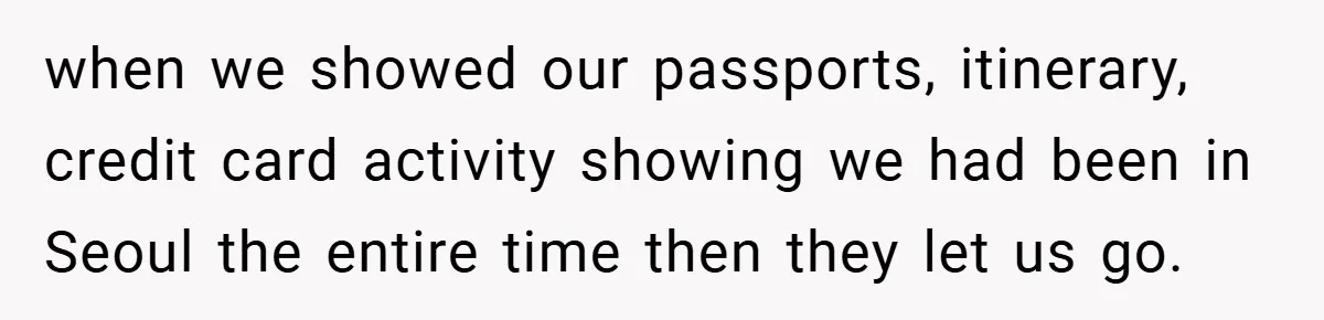 when we showed our passports, itinerary, credit card activity showing we had been in Seoul the entire time then they let us go.