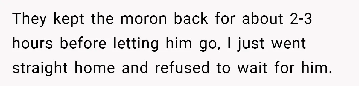 They kept the moron back for about 2-3 hours before letting him go, I just went straight home and refused to wait for him.