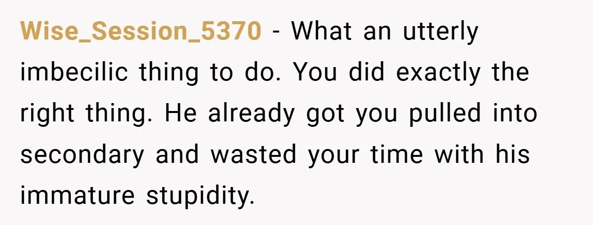 Wise_Session_5370 − What an utterly imbecilic thing to do. You did exactly the right thing. He already got you pulled into secondary and wasted your time with his immature stupidity.