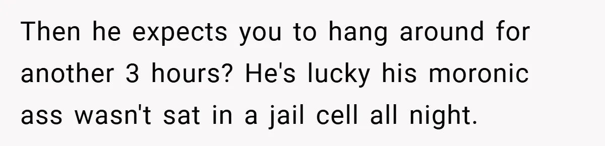 Then he expects you to hang around for another 3 hours? He's lucky his moronic ass wasn't sat in a jail cell all night.