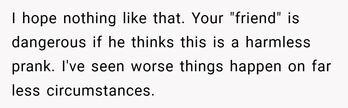 I hope nothing like that. Your "friend" is dangerous if he thinks this is a harmless prank. I've seen worse things happen on far less circumstances.
