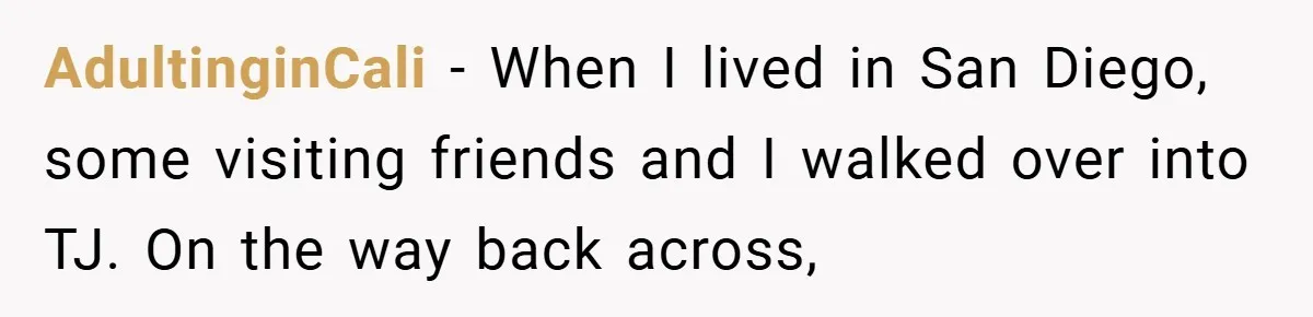 AdultinginCali − When I lived in San Diego, some visiting friends and I walked over into TJ. On the way back across,