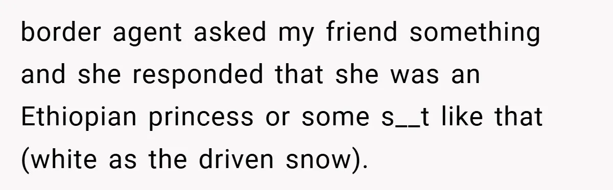 border agent asked my friend something and she responded that she was an Ethiopian princess or some s__t like that (white as the driven snow).