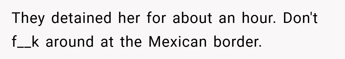 They detained her for about an hour. Don't f__k around at the Mexican border.