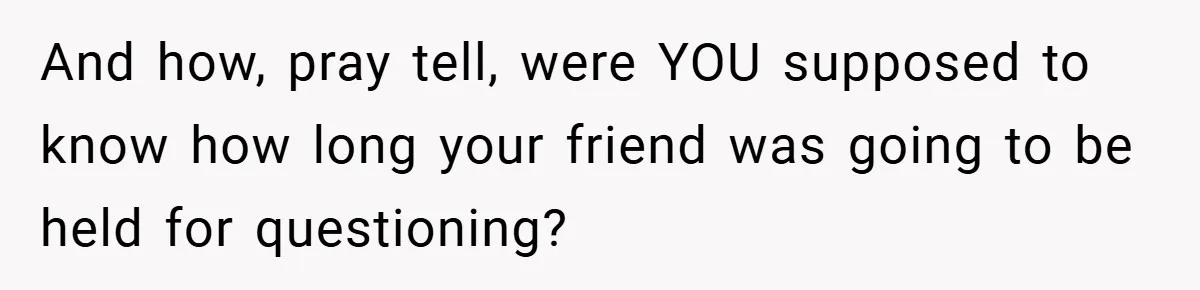 And how, pray tell, were YOU supposed to know how long your friend was going to be held for questioning?
