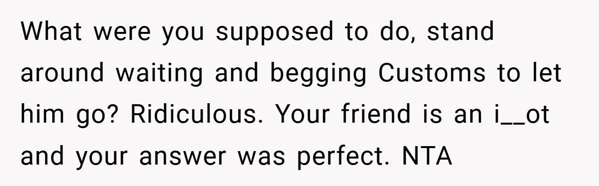 What were you supposed to do, stand around waiting and begging Customs to let him go? Ridiculous. Your friend is an i__ot and your answer was perfect. NTA