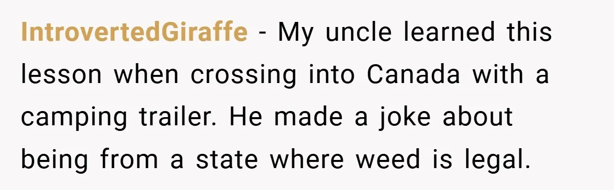 IntrovertedGiraffe − My uncle learned this lesson when crossing into Canada with a camping trailer. He made a joke about being from a state where weed is legal.